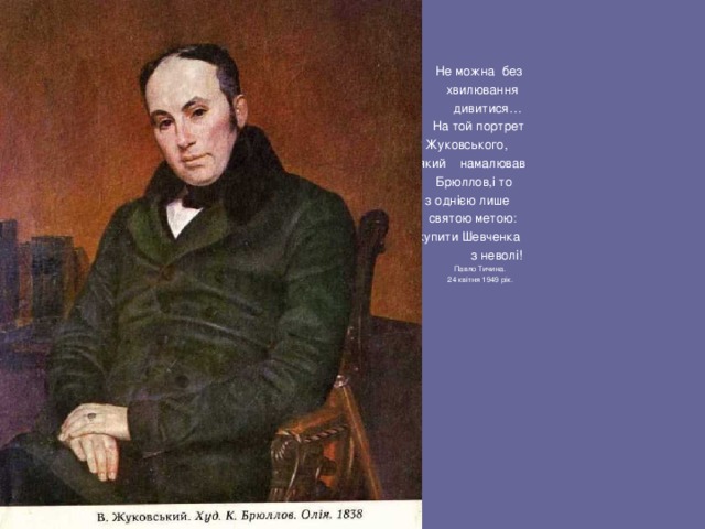  Не можна без  хвилювання  дивитися…  На той портрет  Жуковського,  який намалював  Брюллов,і то  з однією лише  святою метою:  викупити Шевченка  з неволі!  Павло Тичина.  24 квітня 1949 рік. 