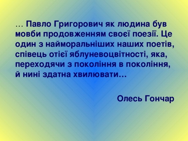 … Павло Григорович як людина був мовби продовженням своєї поезії. Це один з найморальніших наших поетів, співець отієї яблуневоцвітності, яка, переходячи з покоління в покоління, й нині здатна хвилювати…  Олесь Гончар 