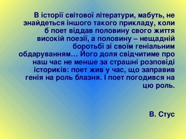  В історії світової літератури, мабуть, не знайдеться іншого такого прикладу, коли б поет віддав половину свого життя високій поезії, а половину – нещадній боротьбі зі своїм геніальним обдаруванням… Його доля свідчитиме про наш час не менше за страшні розповіді істориків: поет жив у час, що заправив генія на роль блазня. І поет погодився на цю роль.   В. Стус 