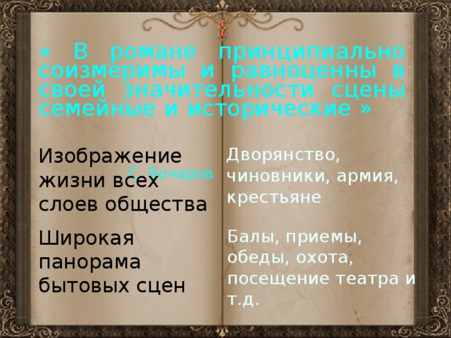« В романе принципиально соизмеримы и равноценны в своей значительности сцены семейные и исторические »             С. Бочаров Изображение жизни всех слоев общества Дворянство, чиновники, армия, крестьяне Широкая панорама бытовых сцен Балы, приемы, обеды, охота, посещение театра и т.д. 