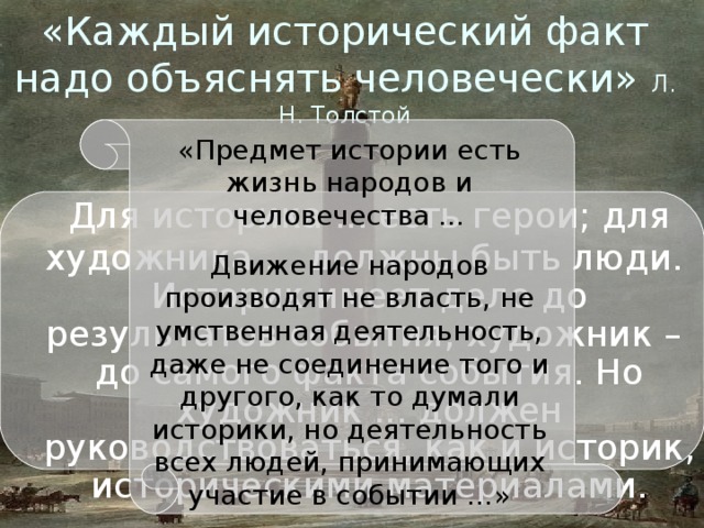 «Каждый исторический факт надо объяснять человечески» Л. Н. Толстой «Предмет истории есть жизнь народов и человечества … Движение народов производят не власть, не умственная деятельность, даже не соединение того и другого, как то думали историки, но деятельность всех людей, принимающих участие в событии …» Л. Н. Толстой «Война и мир» Для историка ... есть герои; для художника ... должны быть люди. Историк имеет дело до результатов события, художник – до самого факта события. Но художник ... должен руководствоваться, как и историк, историческими материалами. Для историка ... есть герои; для художника ... должны быть люди. Историк имеет дело до результатов события, художник – до самого факта события. Но художник ... должен руководствоваться, как и историк, историческими материалами. 