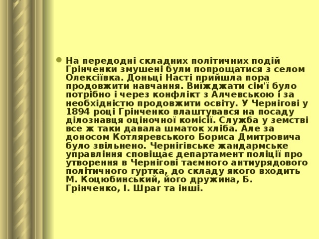 На передодні складних політичних подій Грінченки змушені були попрощатися з селом Олексіївка. Доньці Насті прийшла пора продовжити навчання. Виїжджати сім'ї було потрібно і через конфлікт з Алчевською і за необхідністю продовжити освіту. У Чернігові у 1894 році Грінченко влаштувався на посаду ділознавця оціночної комісії. Служба у земстві все ж таки давала шматок хліба. Але за доносом Котляревського Бориса Дмитровича було звільнено. Чернігівське жандармське управління сповіщає департамент поліції про утворення в Чернігові таємного антиурядового політичного гуртка, до складу якого входить М. Коцюбинський, його дружина, Б. Грінченко, І. Шраг та інші.    