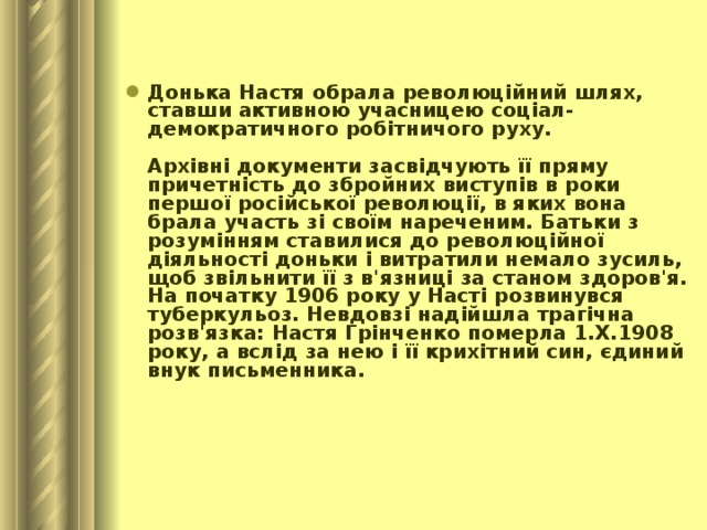 Донька Настя обрала революційний шлях, ставши активною учасницею соціал-демократичного робітничого руху.   Архівні документи засвідчують її пряму причетність до збройних виступів в роки першої російської революції, в яких вона брала участь зі своїм нареченим. Батьки з розумінням ставилися до революційної діяльності доньки і витратили немало зусиль, щоб звільнити її з в'язниці за станом здоров'я.  На початку 1906 року у Насті розвинувся туберкульоз. Невдовзі надійшла трагічна розв'язка: Настя Грінченко померла 1.Х.1908 року, а вслід за нею і її крихітний син, єдиний внук письменника.    