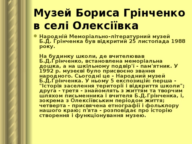 Музей Бориса Грінченко в селі Олексіївка  Народній Меморіально-літературний музей  Б.Д. Грінченка був відкритий 25 листопада 1988 року.   На будинку школи, де вчителював Б.Д.Грінченко, встановлена меморіальна дошка, а на шкільному подвір'ї - пам'ятник. У 1992 р. музеєві було присвоєно звання народного. Сьогодні це - Народний музей Б.Д.Грінченка. У ньому 5 експозицій: перша - 