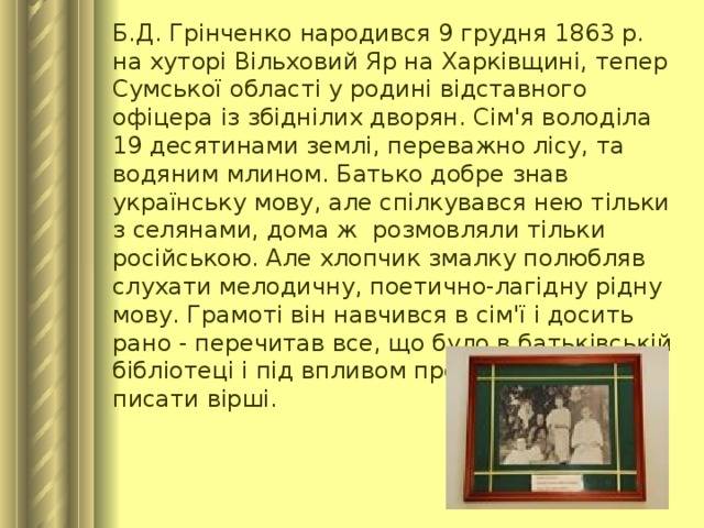 Б.Д. Грінченко народився 9 грудня 1863 р. на хуторі Вільховий Яр на Харківщині, тепер Сумської області у родині відставного офіцера із збіднілих дворян. Сім'я володіла 19 десятинами землі, переважно лісу, та водяним млином. Батько добре знав українську мову, але спілкувався нею тільки з селянами, дома ж розмовляли тільки російською. Але хлопчик змалку полюбляв слухати мелодичну, поетично-лагідну рідну мову. Грамоті він навчився в сім'ї і досить рано - перечитав все, що було в батьківській бібліотеці і під впливом прочитаного почав писати вірші.     