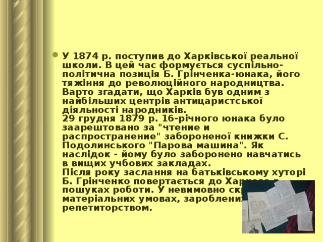 У 1874 р. поступив до Харківської реальної школи. В цей час формується суспільно-політична позиція Б. Грінченка-юнака, його тяжіння до революційного народництва. Варто згадати, що Харків був одним з найбільших центрів антицаристської діяльності народників.  29 грудня 1879 р. 16-річного юнака було заарештовано за 