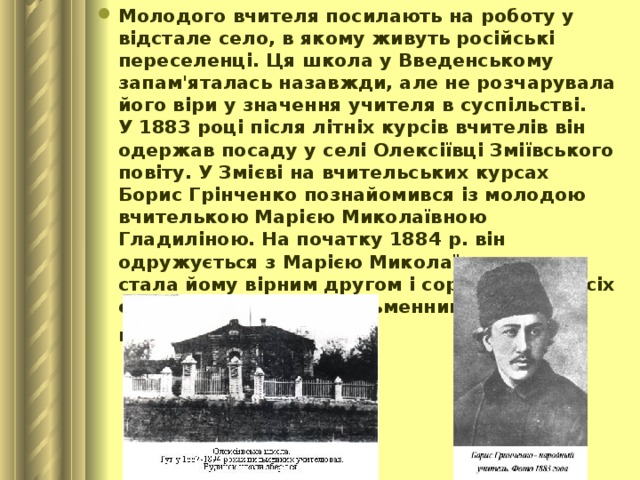 Молодого вчителя посилають на роботу у відстале село, в якому живуть російські переселенці. Ця школа у Введенському запам'яталась назавжди, але не розчарувала його віри у значення учителя в суспільстві.  У 1883 році після літніх курсів вчителів він одержав посаду у селі Олексіївці Зміївського повіту. У Змієві на вчительських курсах Борис Грінченко познайомився із молодою вчителькою Марією Миколаївною Гладиліною. На початку 1884 р. він одружується з Марією Миколаївною, яка стала йому вірним другом і соратником у всіх справах, а згодом - письменницею і перекладачем.  