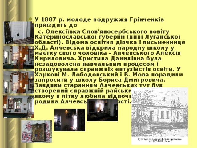 У 1887 р. молоде подружжя Грінченків приїздить до  с. Олексіївка Слов'яносербського повіту Катеринославської губернії (нині Луганської області). Відома освітня діячка і письменниця Х.Д. Алчевська відкрила народну школу у маєтку свого чоловіка - Алчевського Алексія Кириловича. Христина Данилівна була незадоволена навчальним процесом і розшукувала справжніх ентузіастів освіти. У Харкові М. Лободовський і В. Мова порадили запросити у школу Бориса Дмитровича. Завдяки старанням Алчевських тут був створений справжній райський куточок, у якому в літку любила відпочивати не тільки родина Алчевських, а й гості.    