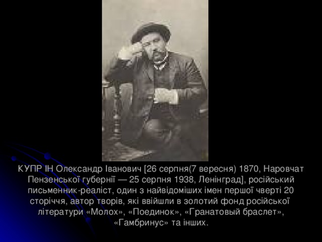 КУПРІН Олександр Іванович [26 серпня(7 вересня) 1870, Наровчат Пензенської губернії — 25 серпня 1938, Ленінград], російський письменник-реаліст, один з найвідоміших імен першої чверті 20 сторіччя, автор творів, які ввійшли в золотий фонд російської літератури «Молох», «Поединок», «Гранатовый браслет», «Гамбринус» та інших. 