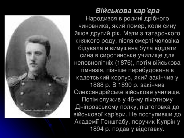 Військова кар'єра  Народився в родині дрібного чиновника, який помер, коли сину йшов другий рік. Мати з татарського княжого роду, після смерті чоловіка бідувала и вимушена була віддати сина в сиротинське училище для неповнолітніх (1876), потім військова гімназія, пізніше перебудована в кадетський корпус, який закінчив у 1888 р. В 1890 р. закінчив Олександрійське військове училище. Потім служив у 46-му піхотному Дніпровському полку, підготовка до військової кар'єри. Не поступивши до Академії Генштабу, поручик Купрін у 1894 р. подав у відставку. 
