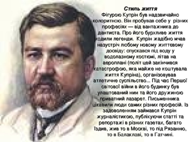 Стиль життя  Фігурою Купрін був надзвичайно колоритною. Він пробував себе у різних професіях — від вантажника до дантиста. Про його бурхливе життя ходили легенди. Купрін жадібно мчав назустріч любому новому життєвому досвіду: спускався під воду у водолазному костюмі, літав на аероплані (політ цей закінчився катастрофою, яка майже не коштувала життя Купріна), організовував атлетичне суспільство... Під час Першої світової війни в його будинку був улаштований ним та його дружиною приватний лазарет. Письменника цікавили люди самих різних професій. Із задоволенням займався Купрін журналістикою, публікуючи статті та репортажі в різних газетах, багато їздив, жив то в Москві, то під Рязанню, то в Балаклаві, то в Гатчині. 