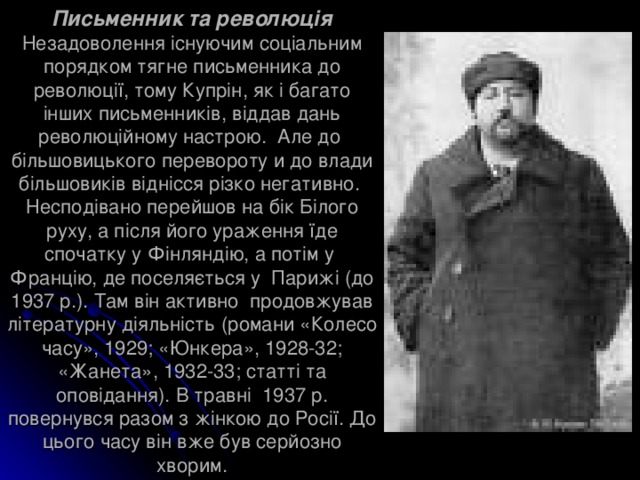 Письменник та революція  Незадоволення існуючим соціальним порядком тягне письменника до революції, тому Купрін, як і багато інших письменників, віддав дань революційному настрою. Але до більшовицького перевороту и до влади більшовиків віднісся різко негативно.  Несподівано перейшов на бік Білого руху, а після його ураження їде спочатку у Фінляндію, а потім у Францію, де поселяється у Парижі (до 1937 р.). Там він активно продовжував літературну діяльність (романи «Колесо часу», 1929; «Юнкера», 1928-32; «Жанета», 1932-33; статті та оповідання). В травні 1937 р. повернувся разом з жінкою до Росії. До цього часу він вже був серйозно хворим. 