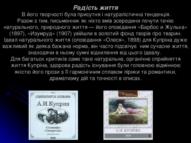 Радість життя  В його творчості була присутня і натуралістична тенденція.  Разом з тим, письменник як ніхто вмів зсередини почути течію натурального, природного життя — його оповідання «Барбос и Жулька» (1897), «Изумруд» (1907) увійшли в золотий фонд творів про тварин. Ідеал натурального життя (оповідання «Олеся», 1898) для Купріна дуже важливий як деяка бажана норма, він часто підсвічує ним сучасне життя, знаходячи в ньому сумні відхилення від цього ідеалу.  Для багатьох критиків саме таке натуральне, органічне сприйняття життя Купріна, здорова радість існування були головною відмінною якістю його прози з її гармонічним сплавом лірики та романтики, драматизму дій та точності в описах. 