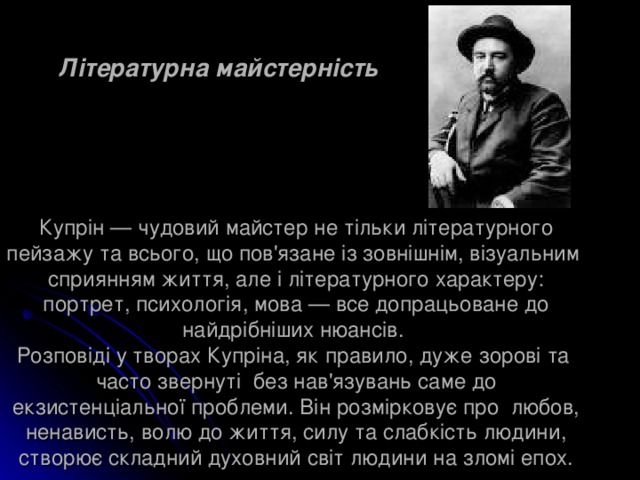 Літературна майстерність Купрін — чудовий майстер не тільки літературного пейзажу та всього, що пов'язане із зовнішнім, візуальним сприянням життя, але і літературного характеру: портрет, психологія, мова — все допрацьоване до найдрібніших нюансів.  Розповіді у творах Купріна, як правило, дуже зорові та часто звернуті без нав'язувань саме до екзистенціальної проблеми. Він розмірковує про любов, ненависть, волю до життя, силу та слабкість людини, створює складний духовний світ людини на зломі епох. 