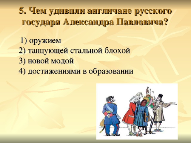 5. Чем удивили англичане русского государя Александра Павловича?    1) оружием  2) танцующей стальной блохой  3) новой модой  4) достижениями в образовании 