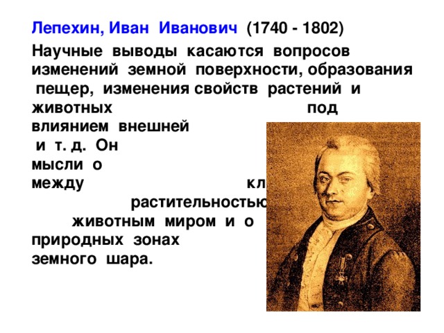  Лепехин, Иван Иванович (1740 - 1802)  Научные выводы касаются вопросов изменений земной поверхности, образования пещер, изменения свойств растений и животных под влиянием внешней среды и т. д. Он высказал мысли о взаимной связи между климатом, растительностью, животным миром и о природных зонах земного шара.  