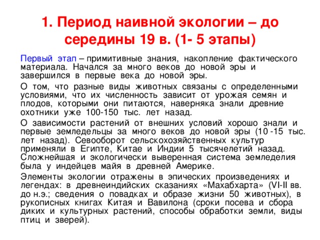 1. Период наивной экологии – до середины 19 в. (1- 5 этапы)  Первый этап – примитивные знания, накопление фактического материала. Начался за много веков до новой эры и завершился в первые века до новой эры.  О том, что разные виды животных связаны с определенными условиями, что их численность зависит от урожая семян и плодов, которыми они питаются, наверняка знали древние охотники уже 100-150 тыс. лет назад.  О зависимости растений от внешних условий хорошо знали и первые земледельцы за много веков до новой эры (10 -15 тыс. лет назад). Севооборот сельскохозяйственных культур применяли в Египте, Китае и Индии 5 тысячелетий назад. Сложнейшая и экологически выверенная система земледелия была у индейцев майя в древней Америке.  Элементы экологии отражены в эпических произведениях и легендах: в древнеиндийских сказаниях «Махабхарта» (VI-II вв. до н.э.; сведения о повадках и образе жизни 50 животных), в рукописных книгах Китая и Вавилона (сроки посева и сбора диких и культурных растений, способы обработки земли, виды птиц и зверей). 