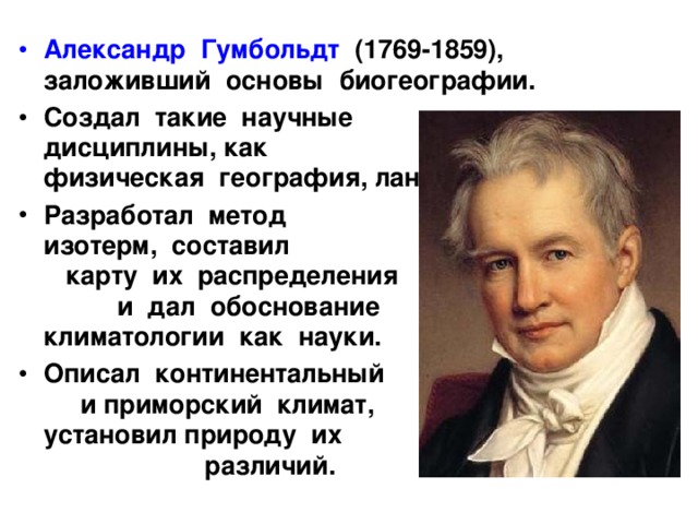 Александр Гумбольдт (1769-1859), заложивший основы биогеографии. Создал такие научные дисциплины, как физическая география, ландшафтоведение. Разработал метод изотерм, составил карту их распределения и дал обоснование климатологии как науки. Описал континентальный и приморский климат, установил природу их различий. 
