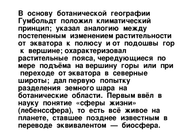  В основу ботанической географии Гумбольдт положил климатический принцип; указал аналогию между постепенным изменением растительности от экватора к полюсу и от подошвы гор к вершине; охарактеризовал растительные пояса, чередующиеся по мере подъёма на вершину горы или при переходе от экватора в северные широты; дал первую попытку разделения земного шара на ботанические области. Первым ввёл в науку понятие «сферы жизни» (лебенссфера), то есть всё живое на планете, ставшее позднее известным в переводе эквивалентом — биосфера. 