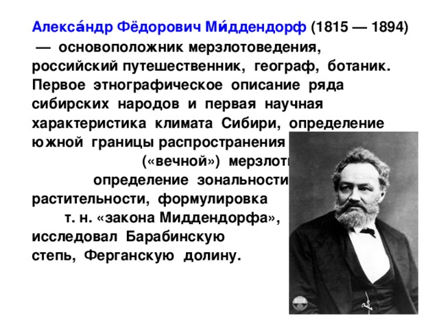  Алекса́ндр Фёдорович Ми́ддендорф (1815 — 1894) — основоположник мерзлотоведения, российский путешественник, географ, ботаник. Первое этнографическое описание ряда сибирских народов и первая научная характеристика климата Сибири, определение южной границы распространения многолетней («вечной») мерзлоты, определение зональности растительности, формулировка т. н. «закона Миддендорфа», исследовал Барабинскую степь, Ферганскую долину. 