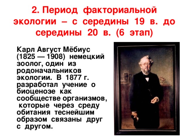 2. Период факториальной экологии – с середины 19 в. до середины 20 в. (6 этап)  Карл Август Мёбиус (1825 — 1908) немецкий зоолог, один из родоначальников экологии. В 1877 г. разработал учение о биоценозе как сообществе организмов, которые через среду обитания теснейшим образом связаны друг с другом. 