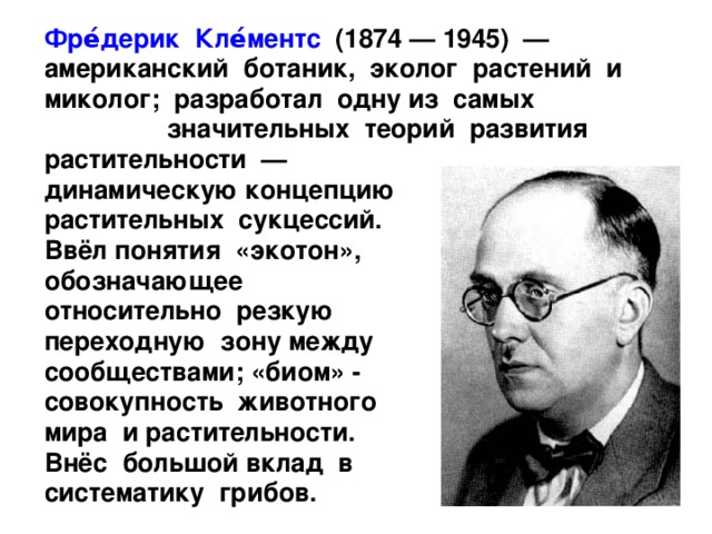  Фре́дерик Кле́ментс (1874 — 1945) — американский ботаник, эколог растений и миколог; разработал одну из самых значительных теорий развития растительности — динамическую концепцию растительных сукцессий. Ввёл понятия «экотон», обозначающее относительно резкую переходную зону между сообществами; «биом» - совокупность животного мира и растительности. Внёс большой вклад в систематику грибов. 