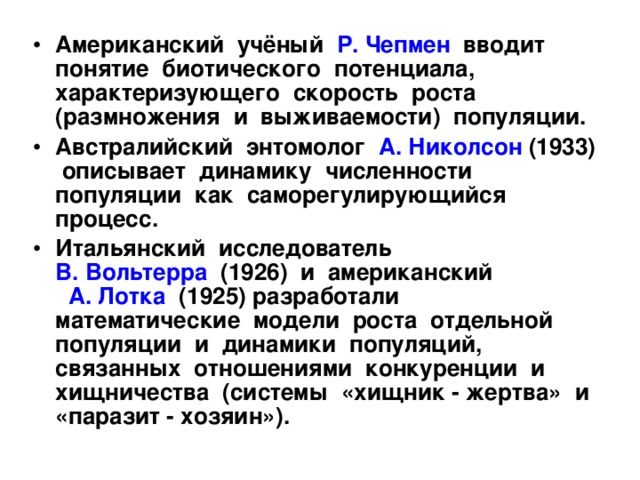Американский учёный Р. Чепмен вводит понятие биотического потенциала, характеризующего скорость роста (размножения и выживаемости) популяции. Австралийский энтомолог А. Николсон (1933) описывает динамику численности популяции как саморегулирующийся процесс. Итальянский исследователь В. Вольтерра (1926) и американский А. Лотка (1925) разработали математические модели роста отдельной популяции и динамики популяций, связанных отношениями конкуренции и хищничества (системы «хищник - жертва» и «паразит - хозяин»). 
