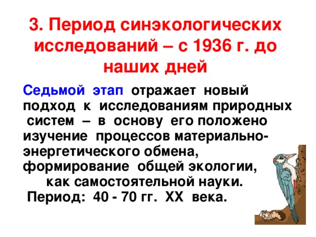 3. Период синэкологических исследований – с 1936 г. до наших дней  Седьмой этап отражает новый подход к исследованиям природных систем – в основу его положено изучение процессов материально-энергетического обмена, формирование общей экологии, как самостоятельной науки. Период: 40 - 70 гг. XX века. 