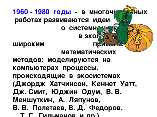  1960 - 1980 годы - в многочисленных работах развиваются идеи о системном подходе в экологии с широким применением математических методов; моделируются на компьютерах процессы, происходящие в экосистемах (Джордж Хатчинсон, Кеннет Уатт, Дж. Смит, Юджин Одум, В. В. Меншуткин, А. Ляпунов, В. В. Полетаев, В. Д. Федоров, Т. Г. Гильманов и др.). 