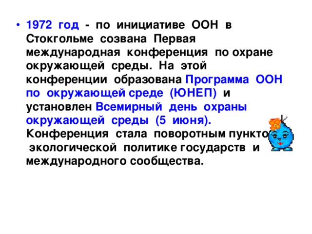 1972 год - по инициативе ООН в Стокгольме созвана Первая международная конференция по охране окружающей среды. На этой конференции образована Программа ООН по окружающей среде (ЮНЕП) и установлен Всемирный день охраны окружающей среды (5 июня). Конференция стала поворотным пунктом в экологической политике государств и международного сообщества. 