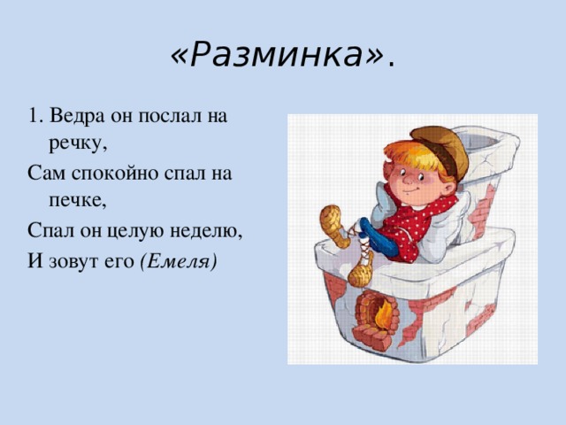 «Разминка» . 1. Ведра он послал на речку, Сам спокойно спал на печке, Спал он целую неделю, И зовут его  (Емеля) 