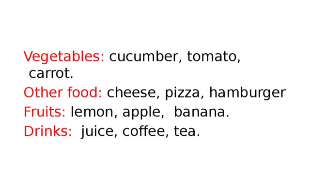 Vegetables: cucumber, tomato, carrot. Other food: cheese, pizza, hamburger Fruits: lemon, apple, banana. Drinks: juice, coffee, tea.