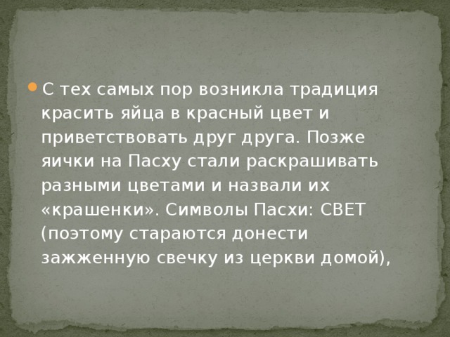 С тех самых пор возникла традиция красить яйца в красный цвет и приветствовать друг друга. Позже яички на Пасху стали раскрашивать разными цветами и назвали их «крашенки». Символы Пасхи: СВЕТ (поэтому стараются донести зажженную свечку из церкви домой), 