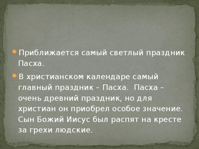 Приближается самый светлый праздник Пасха. В христианском календаре самый главный праздник – Пасха. Пасха – очень древний праздник, но для христиан он приобрел особое значение. Сын Божий Иисус был распят на кресте за грехи людские. 