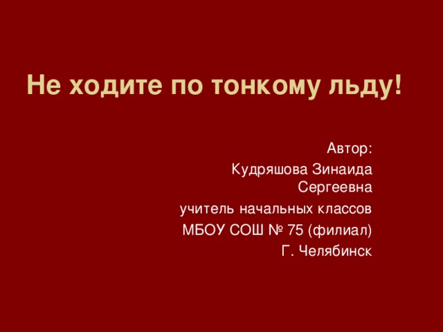 Не ходите по тонкому льду!  Автор:  Кудряшова Зинаида Сергеевна  учитель начальных классов  МБОУ СОШ № 75 (филиал) Г. Челябинск 