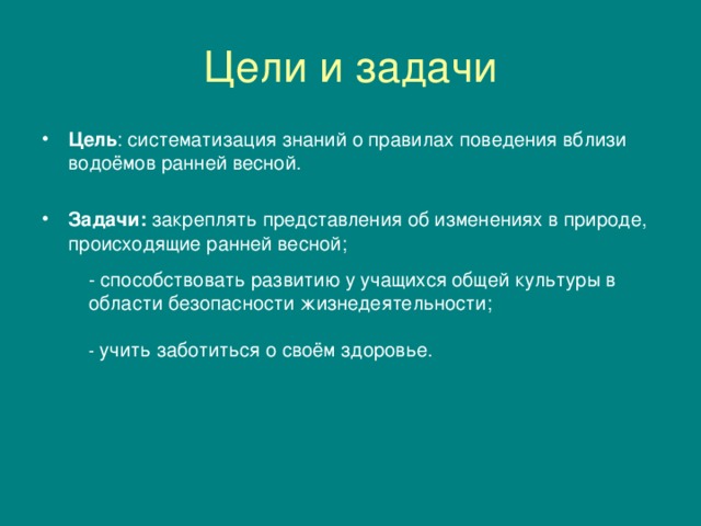 Цели и задачи Цель : систематизация знаний о правилах поведения вблизи водоёмов ранней весной. Задачи: закреплять представления об изменениях в природе, происходящие ранней весной; - способствовать развитию у учащихся общей культуры в области безопасности жизнедеятельности; - учить заботиться о своём здоровье. 
