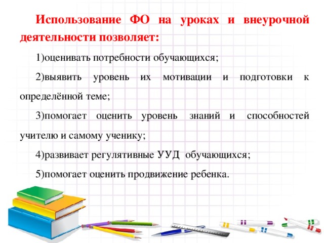 Использование ФО на уроках и внеурочной деятельности позволяет: оценивать потребности обучающихся; выявить уровень их мотивации и подготовки к определённой теме; помогает оценить уровень  знаний и  способностей учителю и самому ученику; развивает регулятивные УУД обучающихся; помогает оценить продвижение ребенка. 