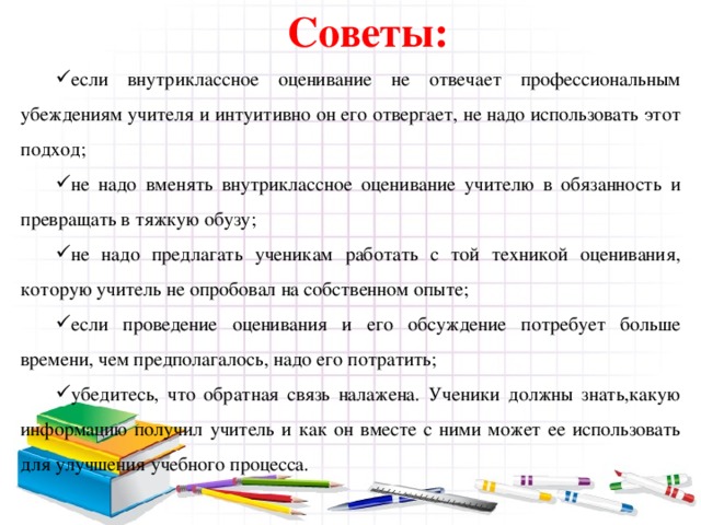 Советы: если внутриклассное оценивание не отвечает профессиональным убеждениям учителя и интуитивно он его отвергает, не надо использовать этот подход; не надо вменять внутриклассное оценивание учителю в обязанность и превращать в тяжкую обузу; не надо предлагать ученикам работать с той техникой оценивания, которую учитель не опробовал на собственном опыте; если проведение оценивания и его обсуждение потребует больше времени, чем предполагалось, надо его потратить; убедитесь, что обратная связь налажена. Ученики должны знать,какую информацию получил учитель и как он вместе с ними может ее использовать для улучшения учебного процесса. 