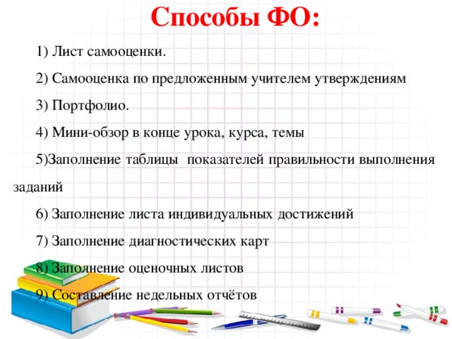 Способы ФО: 1) Лист самооценки. 2) Самооценка по предложенным учителем утверждениям 3) Портфолио. 4) Мини-обзор в конце урока, курса, темы 5)Заполнение таблицы показателей правильности выполнения заданий 6) Заполнение листа индивидуальных достижений 7) Заполнение диагностических карт 8) Заполнение оценочных листов 9) Составление недельных отчётов 