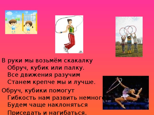 В руки мы возьмём скакалку  Обруч, кубик или палку.  Все движения разучим  Станем крепче мы и лучше.  Обруч, кубики помогут  Гибкость нам развить немного  Будем чаще наклоняться  Приседать и нагибаться . 