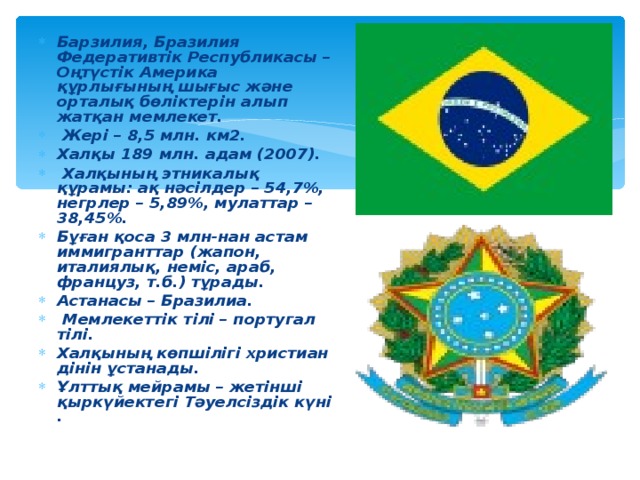 Барзилия, Бразилия Федеративтік Республикасы – Оңтүстік Америка құрлығының шығыс және орталық бөліктерін алып жатқан мемлекет.  Жері – 8,5 млн. км2. Халқы 189 млн. адам (2007).  Халқының этникалық құрамы: ақ нәсілдер – 54,7%, негрлер – 5,89%, мулаттар – 38,45%. Бұған қоса 3 млн-нан астам иммигранттар (жапон, италиялық, неміс, араб, француз, т.б.) тұрады. Астанасы – Бразилиа.  Мемлекеттік тілі – португал тілі. Халқының көпшілігі христиан дінін ұстанады. Ұлттық мейрамы – жетінші қыркүйектегі Тәуелсіздік күні .  