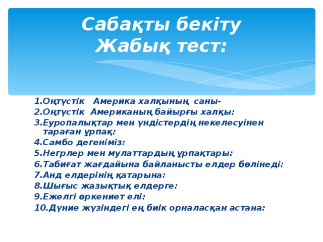 Сабақты бекіту  Жабық тест: 1.Оңтүстік Америка халқының саны- 2.Оңтүстік Американың байырғы халқы: 3.Еуропалықтар мен үндістердің некелесуінен тараған ұрпақ: 4.Самбо дегеніміз: 5.Негрлер мен мулаттардың ұрпақтары: 6.Табиғат жағдайына байланысты елдер бөлінеді: 7.Анд елдерінің қатарына: 8.Шығыс жазықтық елдерге: 9.Ежелгі өркениет елі: 10.Дүние жүзіндегі ең биік орналасқан астана:  