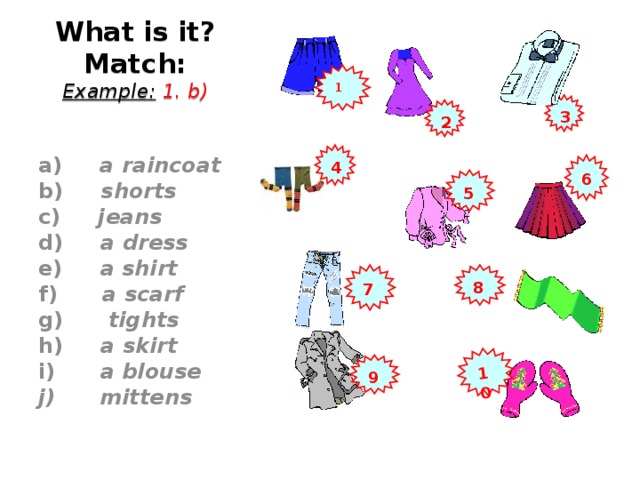 10 What is it?  Match:  Example:  1. b) 1 3 2  a) a raincoat b) shorts c) jeans d) a dress e) a shirt f) a scarf g) tights h) a skirt i) a blouse  mittens   4 6 5 7 8 9 