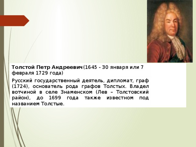 Толстой Петр Андреевич (1645 - 30 января или 7 февраля 1729 года) Русский государственный деятель, дипломат, граф (1724), основатель рода графов Толстых. Владел вотчиной в селе Знаменском (Лев – Толстовский район), до 1699 года также известном под названием Толстые. 