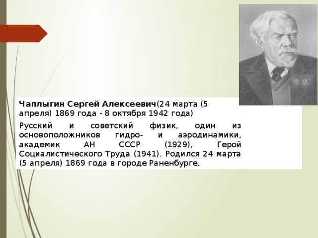 Чаплыгин Сергей Алексеевич (24 марта (5 апреля) 1869 года - 8 октября 1942 года) Русский и советский физик, один из основоположников гидро- и аэродинамики, академик АН СССР (1929), Герой Социалистического Труда (1941). Родился 24 марта (5 апреля) 1869 года в городе Раненбурге. 
