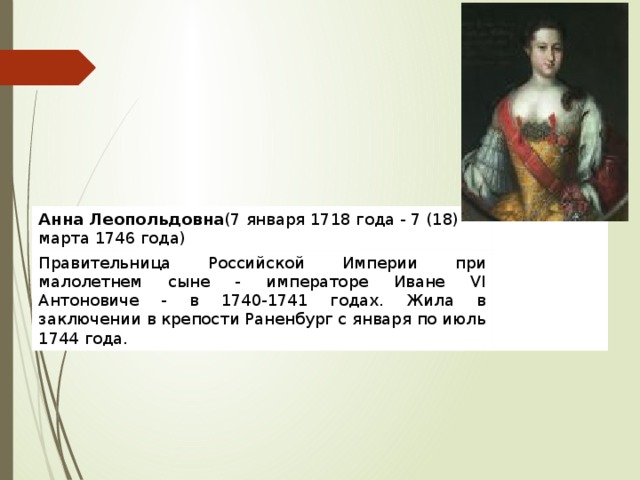 Анна Леопольдовна (7 января 1718 года - 7 (18) марта 1746 года) Правительница Российской Империи при малолетнем сыне - императоре Иване VI Антоновиче - в 1740-1741 годах. Жила в заключении в крепости Раненбург с января по июль 1744 года. 