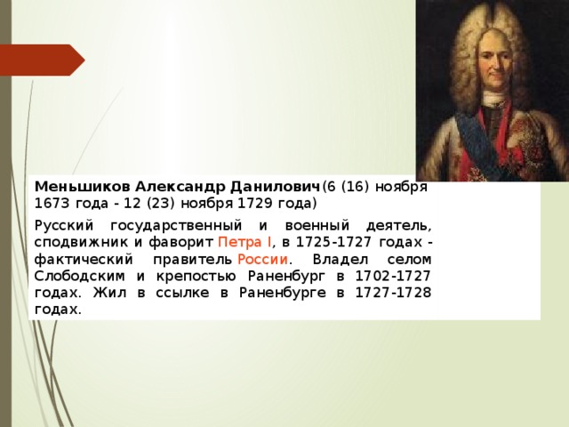 Меньшиков Александр Данилович (6 (16) ноября 1673 года - 12 (23) ноября 1729 года) Русский государственный и военный деятель, сподвижник и фаворит  Петра I , в 1725-1727 годах - фактический правитель  России . Владел селом Слободским и крепостью Раненбург в 1702-1727 годах. Жил в ссылке в Раненбурге в 1727-1728 годах. 