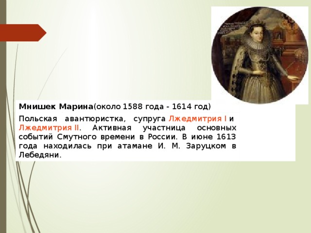 Мнишек Марина (около 1588 года - 1614 год) Польская авантюристка, супруга  Лжедмитрия I  и  Лжедмитрия II . Активная участница основных событий Смутного времени в России. В июне 1613 года находилась при атамане И. М. Заруцком в Лебедяни. 
