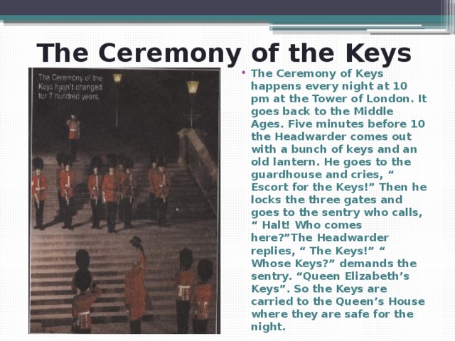 The Ceremony of the Keys The Ceremony of Keys happens every night at 10 pm at the Tower of London. It goes back to the Middle Ages. Five minutes before 10 the Headwarder comes out with a bunch of keys and an old lantern. He goes to the guardhouse and cries, “ Escort for the Keys!” Then he locks the three gates and goes to the sentry who calls, “ Halt! Who comes here?”The Headwarder replies, “ The Keys!” “ Whose Keys?” demands the sentry. “Queen Elizabeth’s Keys”. So the Keys are carried to the Queen’s House where they are safe for the night. 