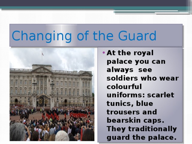 Changing of the Guard At the royal palace you can always see soldiers who wear colourful uniforms: scarlet tunics, blue trousers and bearskin caps. They traditionally guard the palace. 